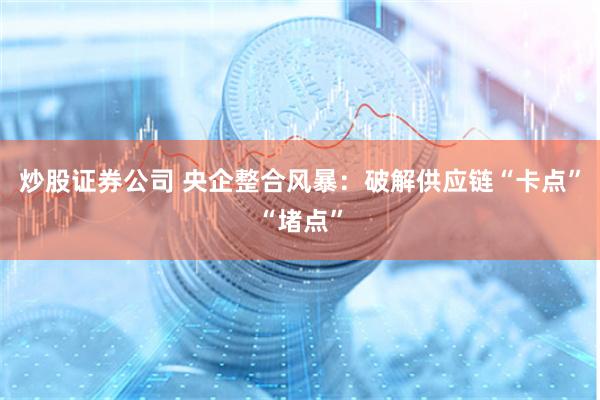 炒股证券公司 央企整合风暴：破解供应链“卡点”“堵点”