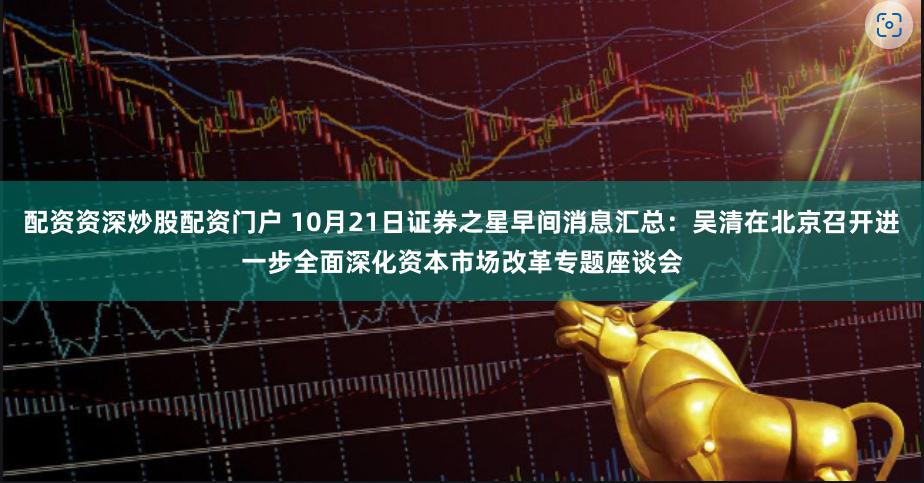 配资资深炒股配资门户 10月21日证券之星早间消息汇总：吴清在北京召开进一步全面深化资本市场改革专题座谈会