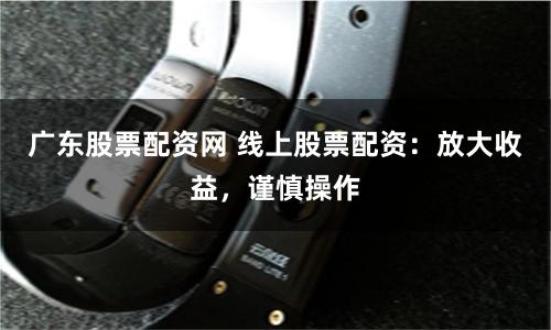 广东股票配资网 线上股票配资：放大收益，谨慎操作
