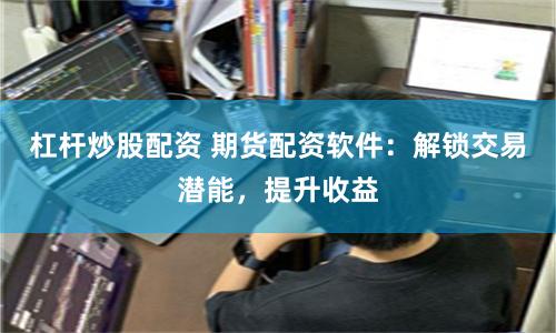 杠杆炒股配资 期货配资软件：解锁交易潜能，提升收益