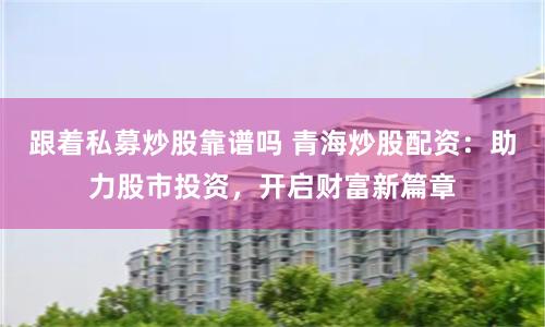 跟着私募炒股靠谱吗 青海炒股配资：助力股市投资，开启财富新篇章