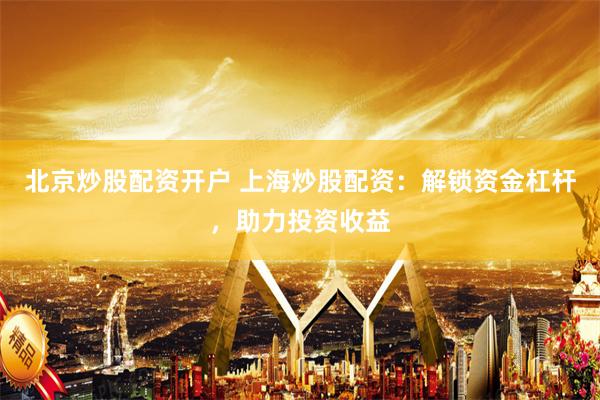 北京炒股配资开户 上海炒股配资：解锁资金杠杆，助力投资收益