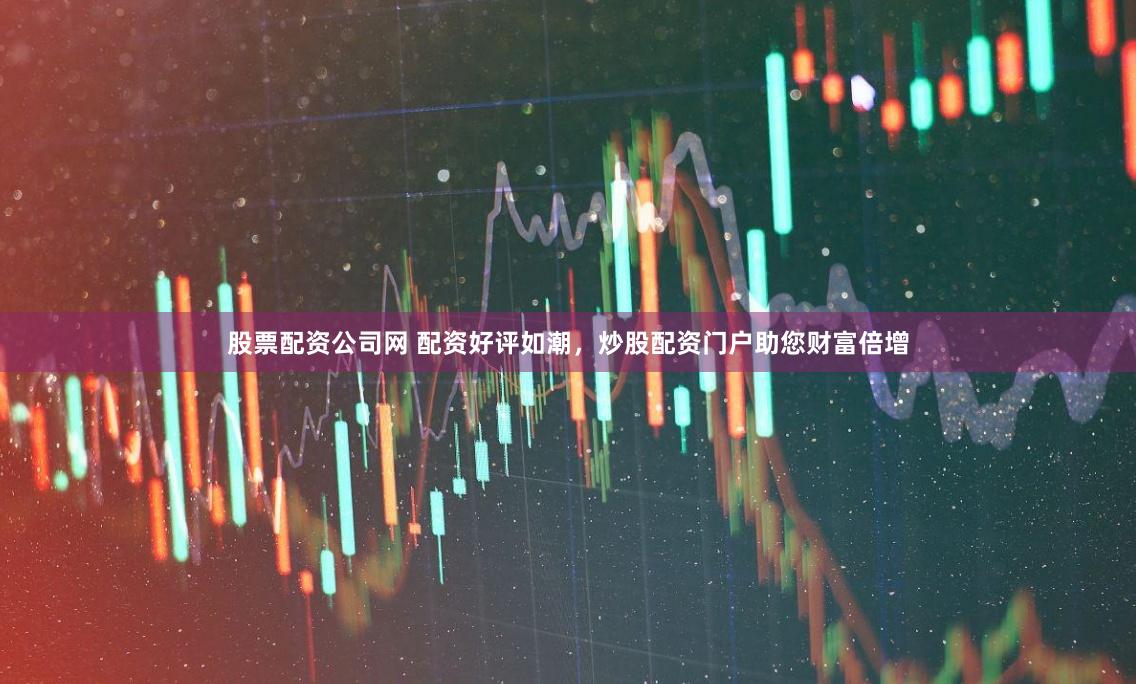股票配资公司网 配资好评如潮，炒股配资门户助您财富倍增