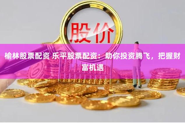 榆林股票配资 乐平股票配资：助你投资腾飞，把握财富机遇
