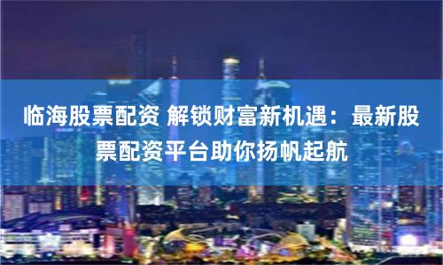 临海股票配资 解锁财富新机遇：最新股票配资平台助你扬帆起航