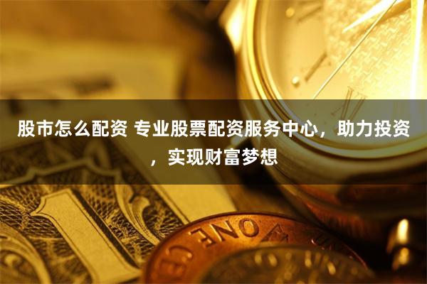 股市怎么配资 专业股票配资服务中心，助力投资，实现财富梦想