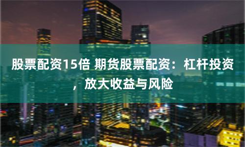 股票配资15倍 期货股票配资：杠杆投资，放大收益与风险
