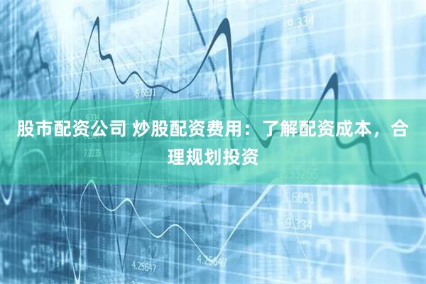 股市配资公司 炒股配资费用：了解配资成本，合理规划投资