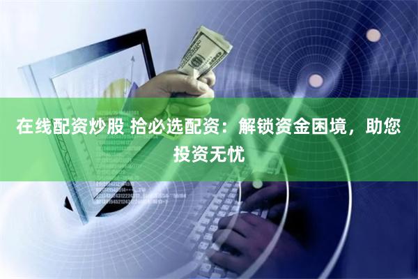 在线配资炒股 拾必选配资：解锁资金困境，助您投资无忧