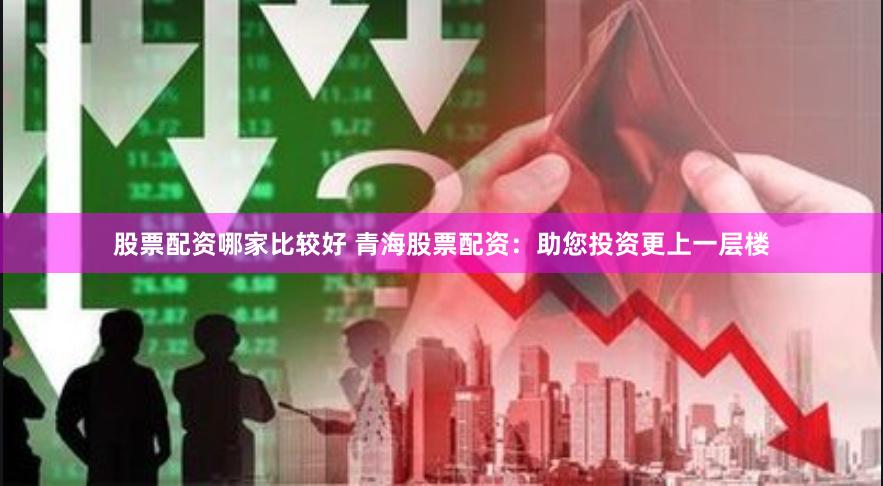股票配资哪家比较好 青海股票配资：助您投资更上一层楼