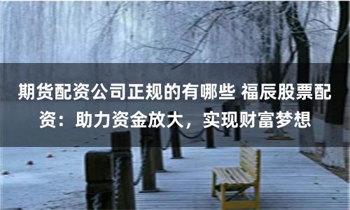 期货配资公司正规的有哪些 福辰股票配资:助力资金放大,实现财富梦想