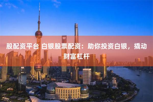 股配资平台 白银股票配资：助你投资白银，撬动财富杠杆