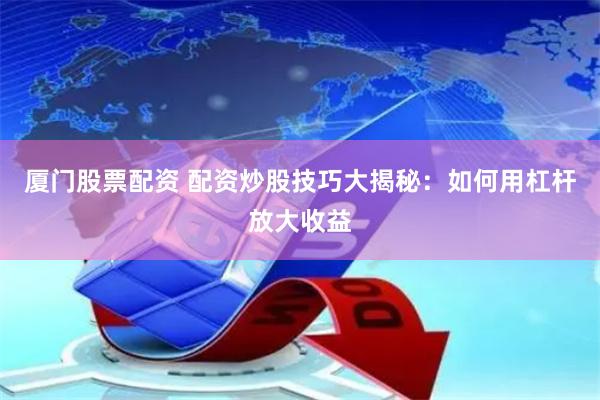 厦门股票配资 配资炒股技巧大揭秘：如何用杠杆放大收益