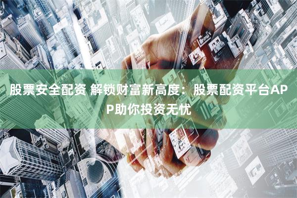 股票安全配资 解锁财富新高度：股票配资平台APP助你投资无忧