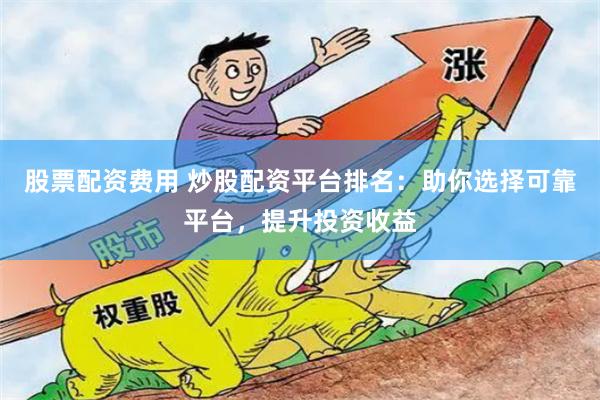 股票配资费用 炒股配资平台排名：助你选择可靠平台，提升投资收益