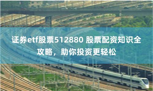 证券etf股票512880 股票配资知识全攻略，助你投资更轻松