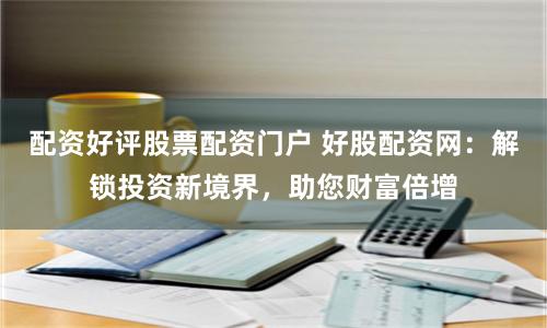 配资好评股票配资门户 好股配资网：解锁投资新境界，助您财富倍增