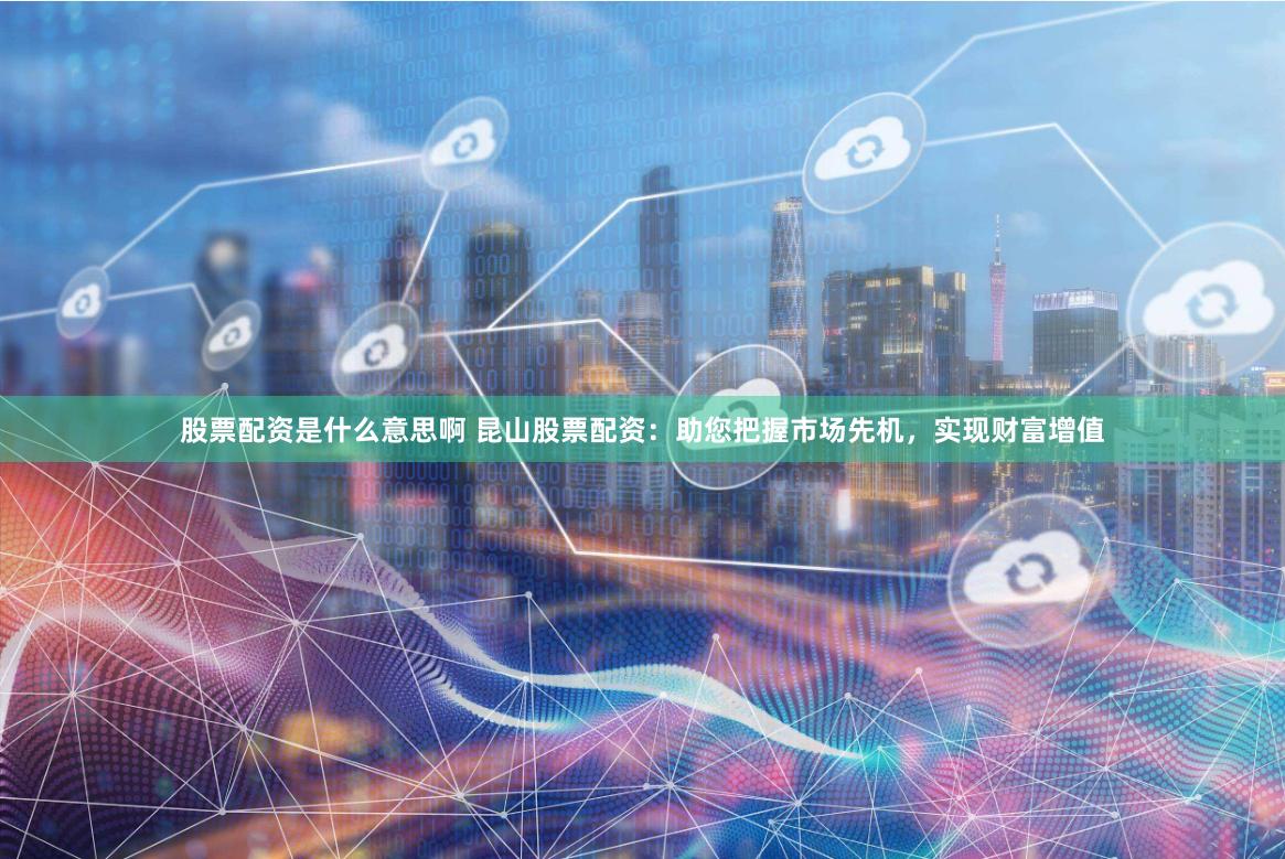 股票配资是什么意思啊 昆山股票配资：助您把握市场先机，实现财富增值