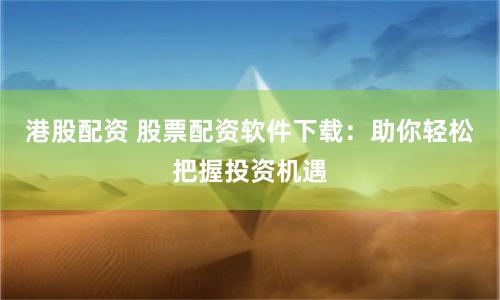 港股配资 股票配资软件下载：助你轻松把握投资机遇