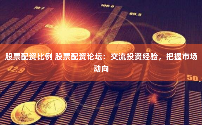 股票配资比例 股票配资论坛：交流投资经验，把握市场动向
