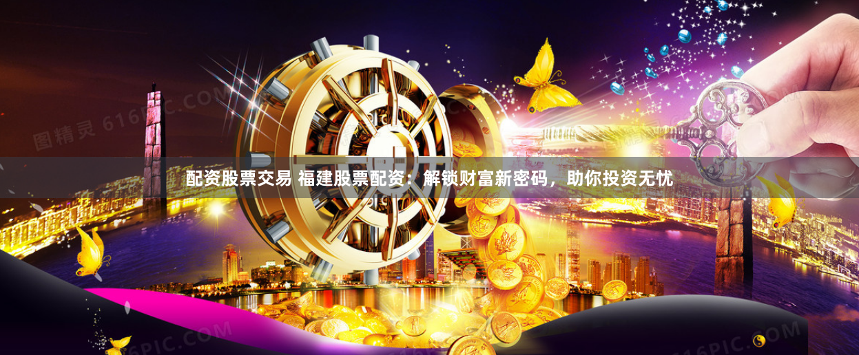 配资股票交易 福建股票配资：解锁财富新密码，助你投资无忧