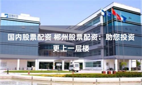 国内股票配资 郴州股票配资：助您投资更上一层楼