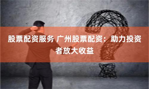 股票配资服务 广州股票配资:助力投资者放大收益