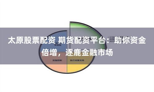 太原股票配资 期货配资平台：助你资金倍增，逐鹿金融市场