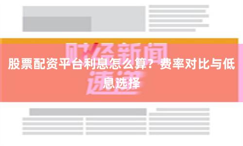股票配资平台利息怎么算？费率对比与低息选择