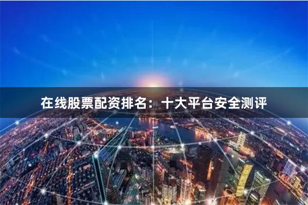 在线股票配资排名：十大平台安全测评