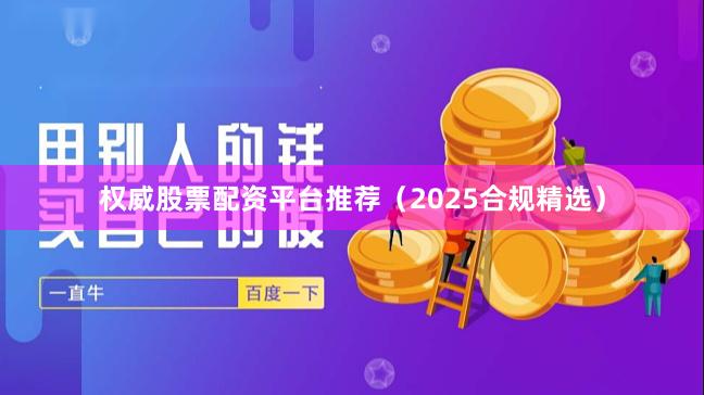 权威股票配资平台推荐（2025合规精选）