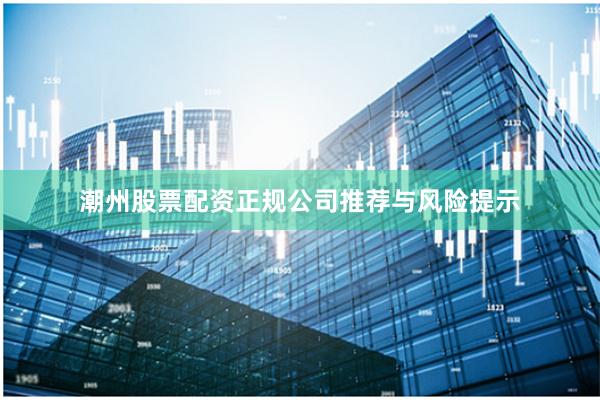 潮州股票配资正规公司推荐与风险提示