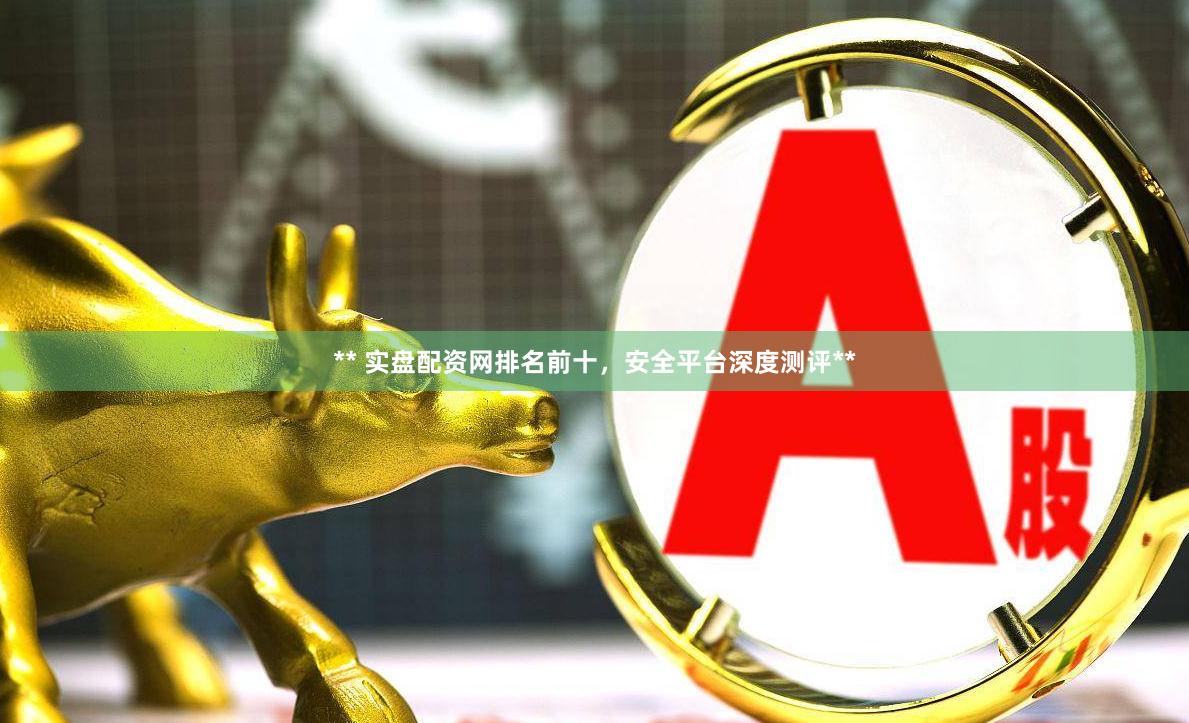 ** 实盘配资网排名前十，安全平台深度测评**