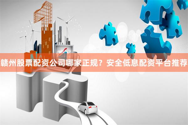 赣州股票配资公司哪家正规？安全低息配资平台推荐